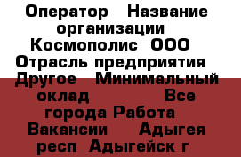 Оператор › Название организации ­ Космополис, ООО › Отрасль предприятия ­ Другое › Минимальный оклад ­ 25 000 - Все города Работа » Вакансии   . Адыгея респ.,Адыгейск г.